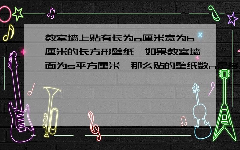 教室墙上贴有长为a厘米宽为b厘米的长方形壁纸,如果教室墙面为s平方厘米,那么贴的壁纸数n是多少?