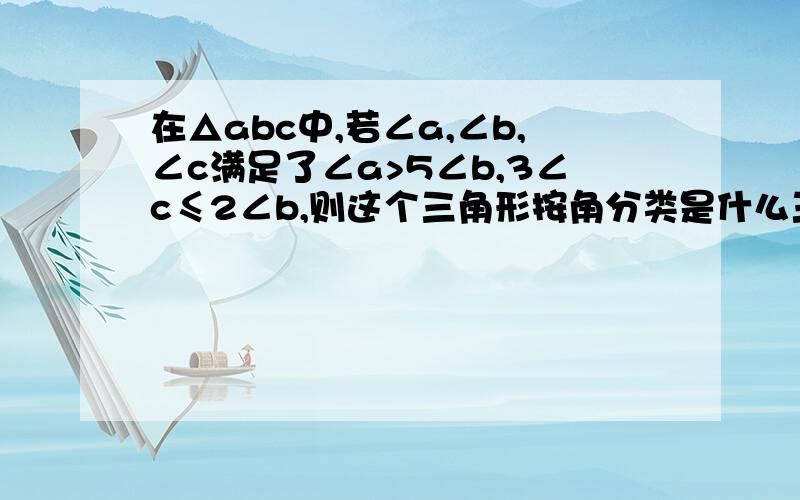 在△abc中,若∠a,∠b,∠c满足了∠a>5∠b,3∠c≤2∠b,则这个三角形按角分类是什么三角形