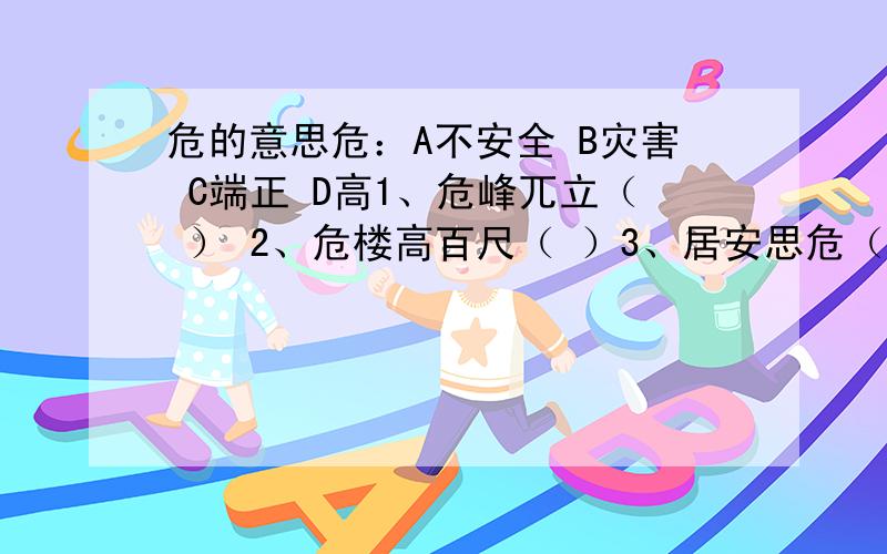 危的意思危：A不安全 B灾害 C端正 D高1、危峰兀立（ ） 2、危楼高百尺（ ）3、居安思危（ ） 4、正襟危坐（ ）