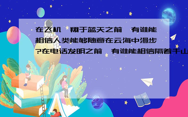 在飞机翱翔于蓝天之前,有谁能相信人类能够随意在云海中漫步?在电话发明之前,有谁能相信隔着千山万水你我能够自由交谈?在蒸汽