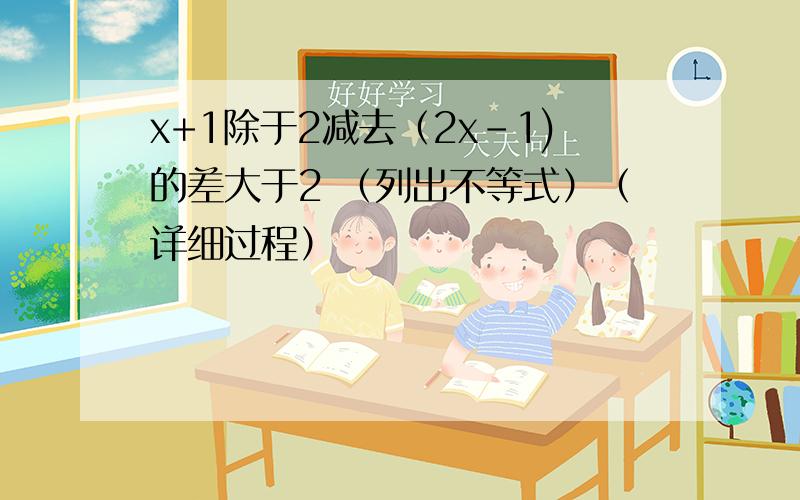 x+1除于2减去（2x-1)的差大于2 （列出不等式）（详细过程）