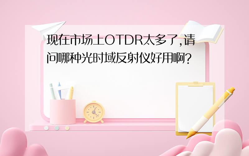 现在市场上OTDR太多了,请问哪种光时域反射仪好用啊?