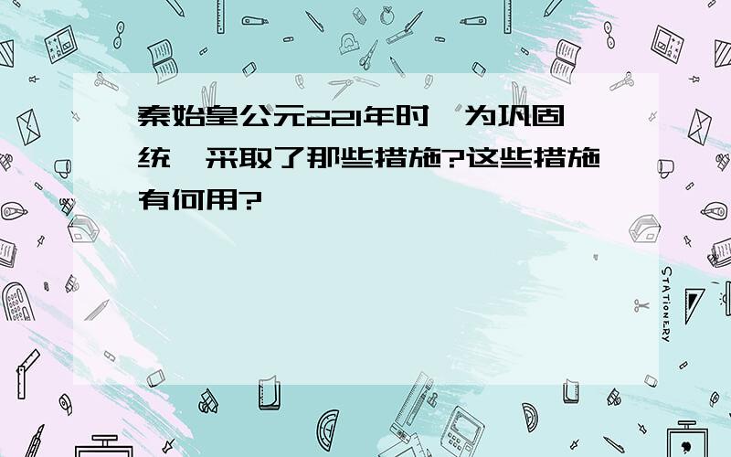 秦始皇公元221年时,为巩固统一采取了那些措施?这些措施有何用?