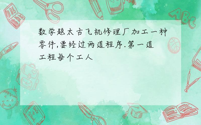 数学题太古飞机修理厂加工一种零件,要经过两道程序.第一道工程每个工人