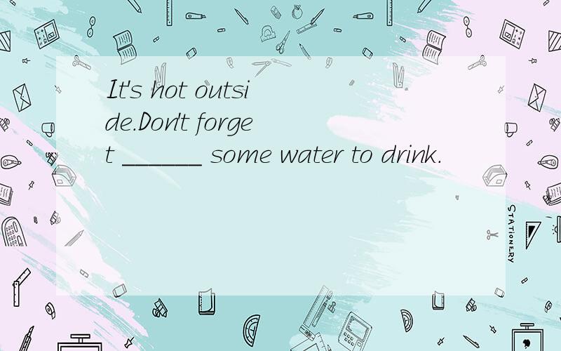 It's hot outside.Don't forget ______ some water to drink.