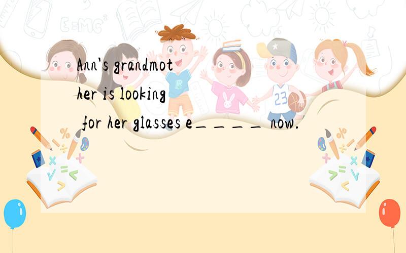 Ann's grandmother is looking for her glasses e____ now.