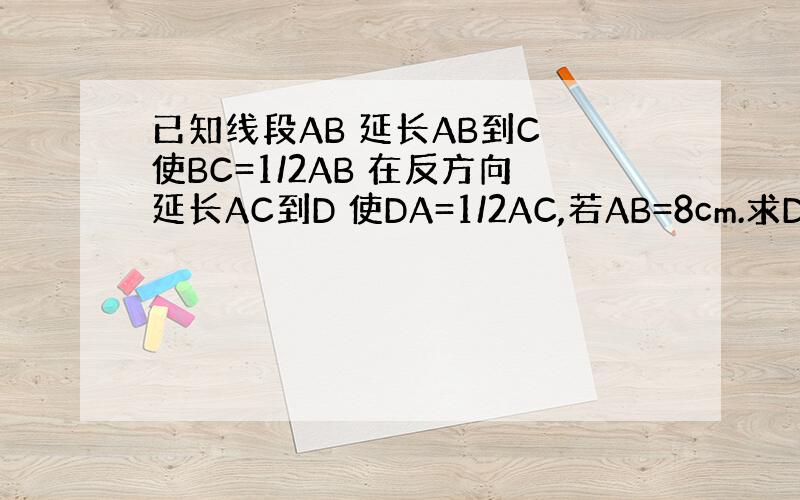 已知线段AB 延长AB到C 使BC=1/2AB 在反方向延长AC到D 使DA=1/2AC,若AB=8cm.求DC的长