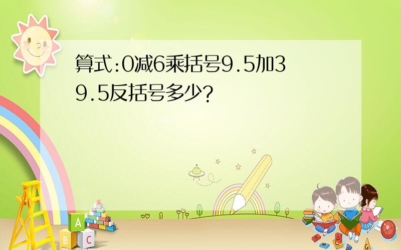 算式:0减6乘括号9.5加39.5反括号多少?