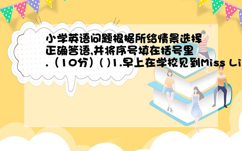 小学英语问题根据所给情景选择正确答语,并将序号填在括号里.（10分）( )1.早上在学校见到Miss Li,应该说“__