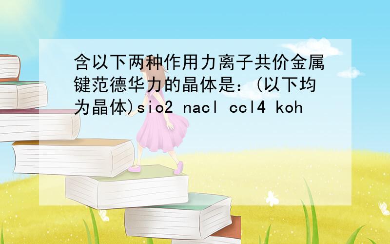 含以下两种作用力离子共价金属键范德华力的晶体是：(以下均为晶体)sio2 nacl ccl4 koh