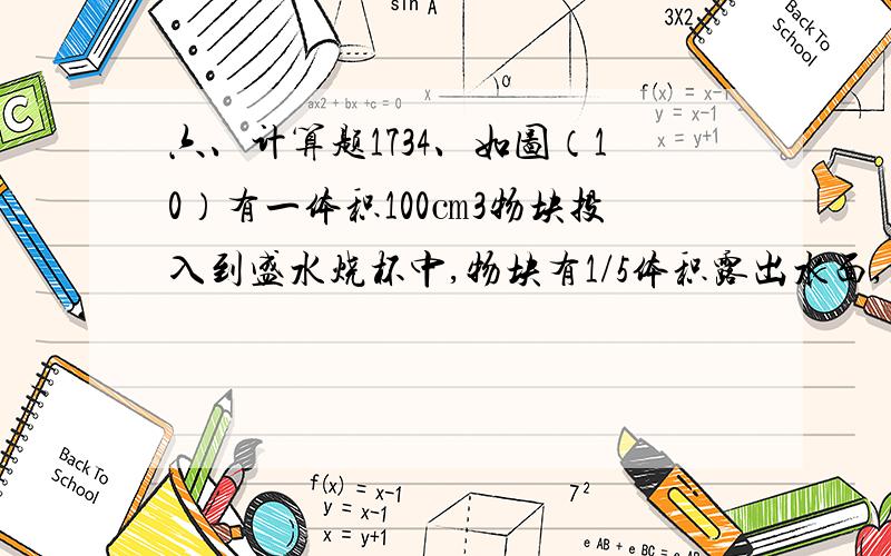 六、计算题1734、如图（10）有一体积100㎝3物块投入到盛水烧杯中,物块有1/5体积露出水面,水面上升了2㎝,求：（