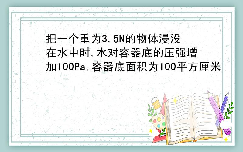 把一个重为3.5N的物体浸没在水中时,水对容器底的压强增加100Pa,容器底面积为100平方厘米