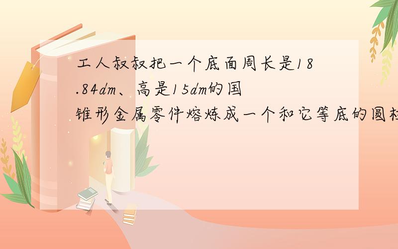 工人叔叔把一个底面周长是18.84dm、高是15dm的国锥形金属零件熔炼成一个和它等底的圆柱.请帮工人叔叔算一算这圆柱表