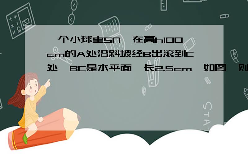 一个小球重5N,在高h100cm的A处沿斜坡经B出滚到C处,BC是水平面,长2.5cm,如图,则小球在由A→B的过程中