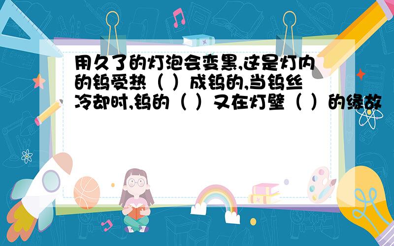 用久了的灯泡会变黑,这是灯内的钨受热（ ）成钨的,当钨丝冷却时,钨的（ ）又在灯壁（ ）的缘故