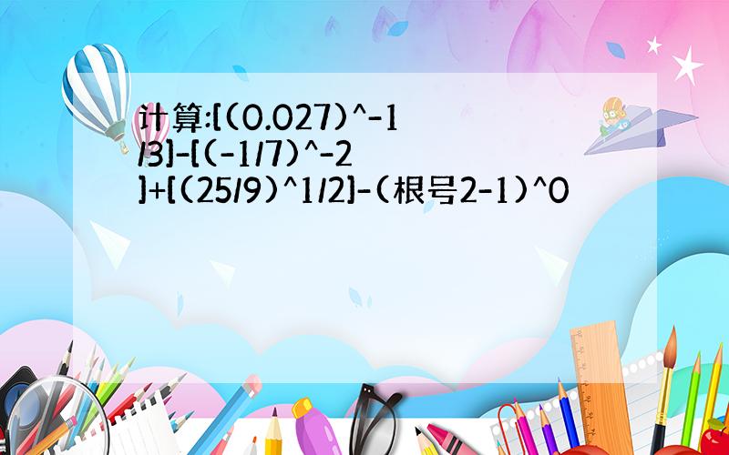 计算:[(0.027)^-1/3]-[(-1/7)^-2]+[(25/9)^1/2]-(根号2-1)^0