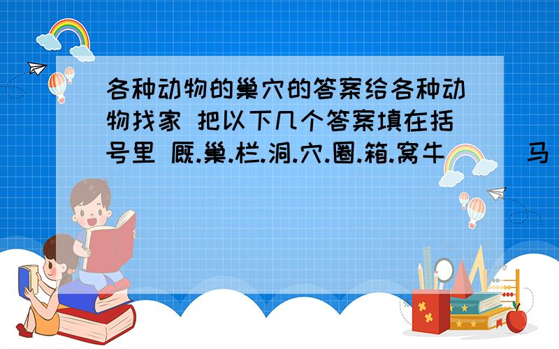 各种动物的巢穴的答案给各种动物找家 把以下几个答案填在括号里 厩.巢.栏.洞.穴.圈.箱.窝牛（ ） 马（ ） 鸡（ ）