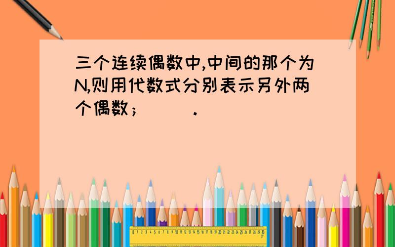 三个连续偶数中,中间的那个为N,则用代数式分别表示另外两个偶数；（ ）.