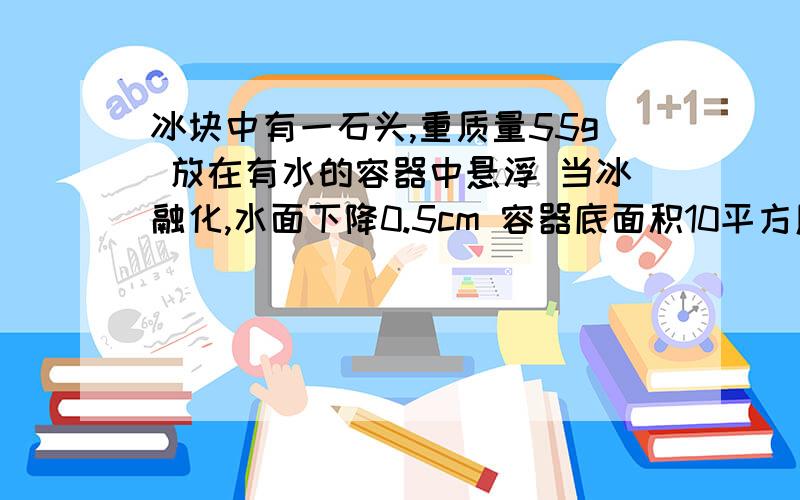 冰块中有一石头,重质量55g 放在有水的容器中悬浮 当冰融化,水面下降0.5cm 容器底面积10平方厘米