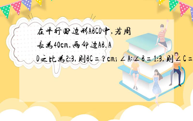 在平行四边形ABCD中,若周长为40cm,两邻边AB.AD之比为2：3,则BC=?cm；∠A:∠B=1：3,则∠C=?