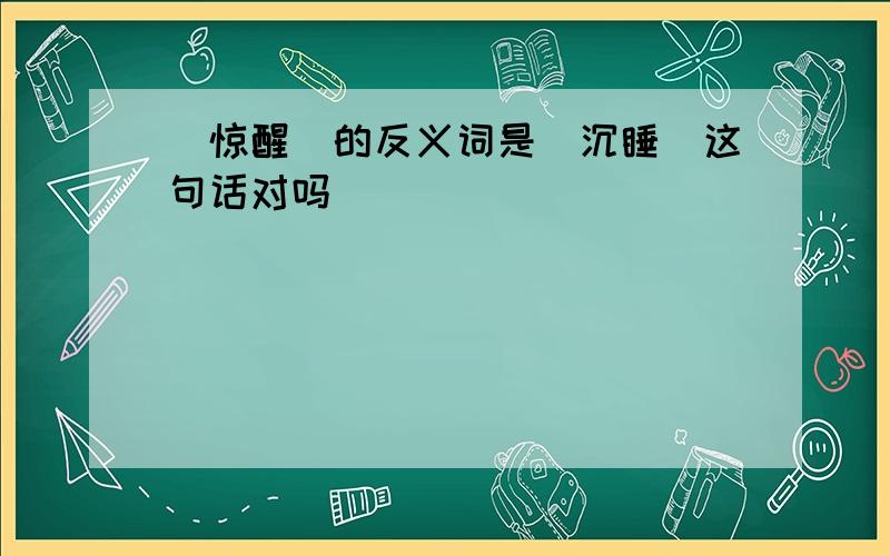 ＂惊醒＂的反义词是＂沉睡＂这句话对吗