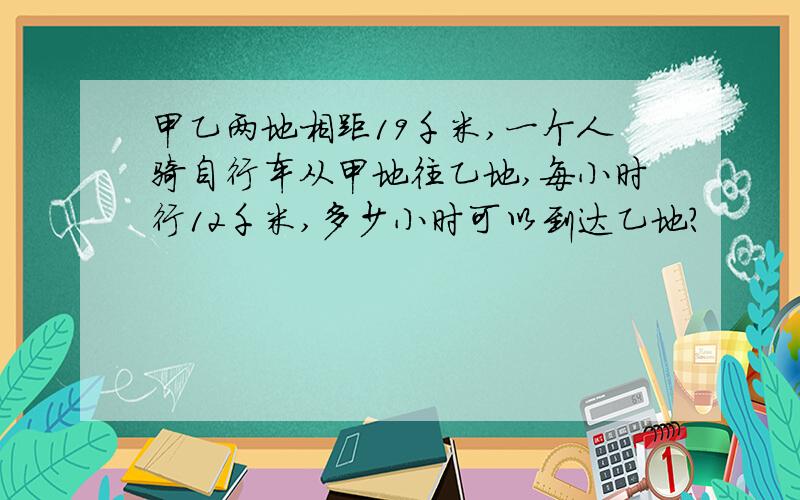 甲乙两地相距19千米,一个人骑自行车从甲地往乙地,每小时行12千米,多少小时可以到达乙地?