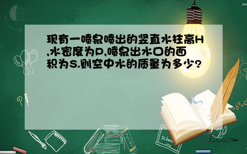 现有一喷泉喷出的竖直水柱高H,水密度为P,喷泉出水口的面积为S.则空中水的质量为多少?