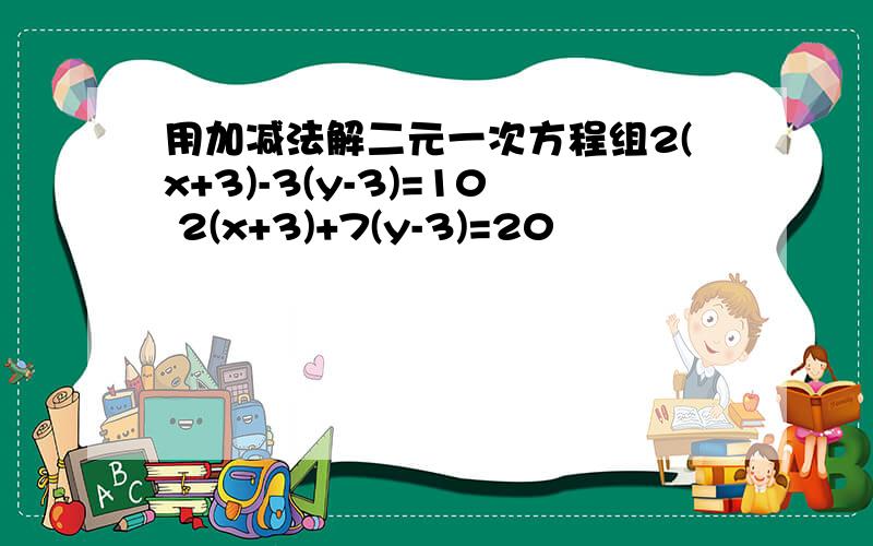 用加减法解二元一次方程组2(x+3)-3(y-3)=10 2(x+3)+7(y-3)=20