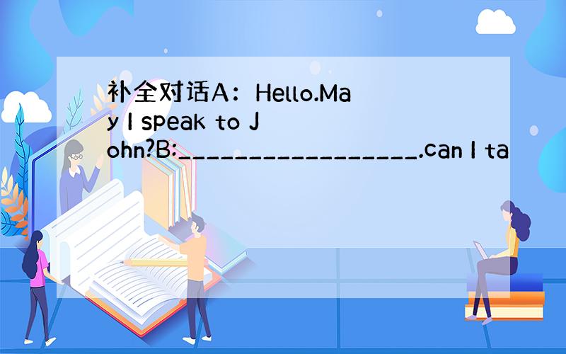 补全对话A：Hello.May I speak to John?B:_________________.can I ta