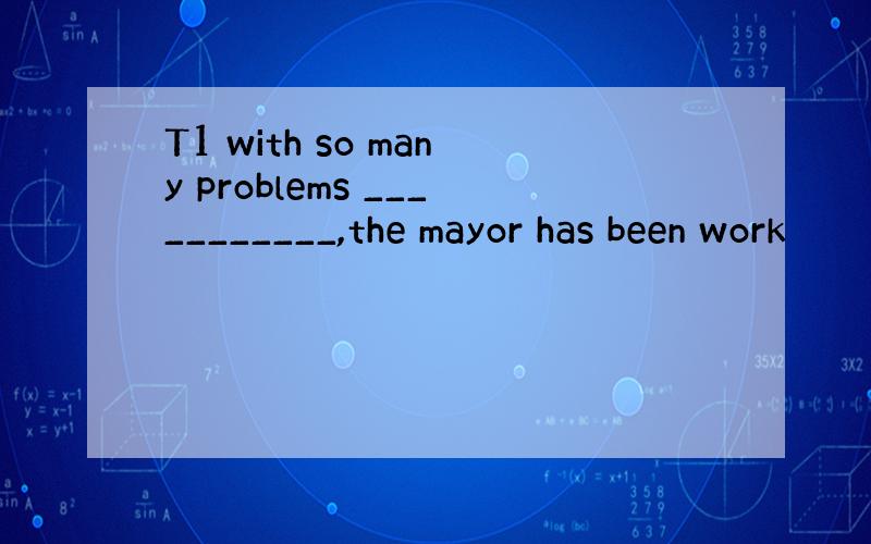 T1 with so many problems ___________,the mayor has been work