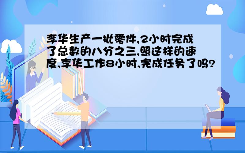 李华生产一批零件,2小时完成了总数的八分之三,照这样的速度,李华工作8小时,完成任务了吗?