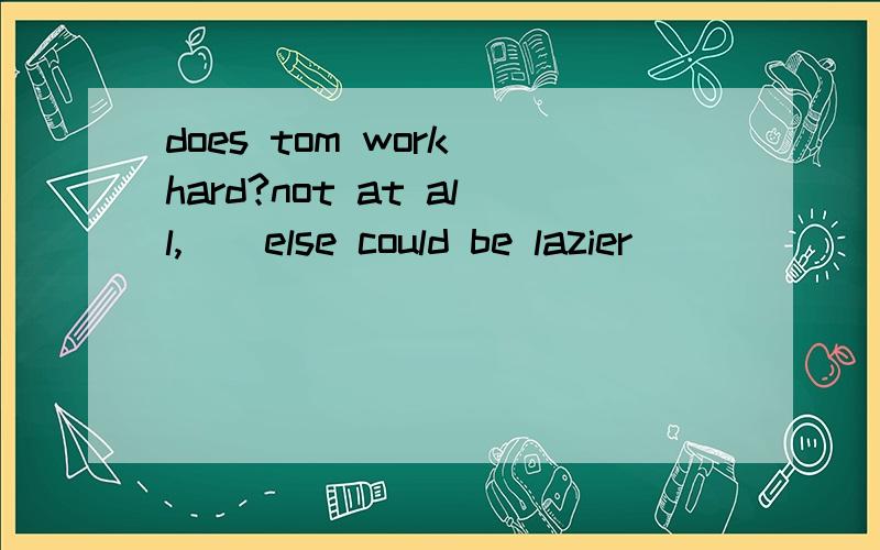 does tom work hard?not at all,()else could be lazier