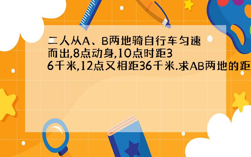 二人从A、B两地骑自行车匀速而出,8点动身,10点时距36千米,12点又相距36千米.求AB两地的距离.