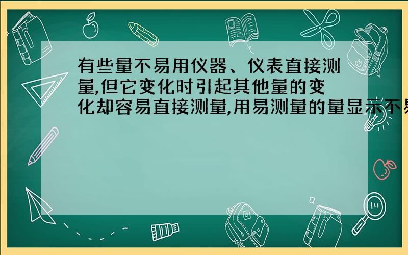 有些量不易用仪器、仪表直接测量,但它变化时引起其他量的变化却容易直接测量,用易测量的量显示不易直接测量的量是科学研究的常