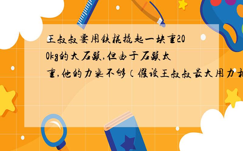 王叔叔要用铁棍撬起一块重200kg的大石头,但由于石头太重,他的力气不够（假设王叔叔最大用力相当于提起50kg