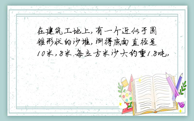 在建筑工地上,有一个近似于圆锥形状的沙堆,测得底面直径是10米,8米.每立方米沙大约重1.8吨,