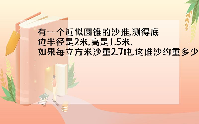 有一个近似圆锥的沙堆,测得底边半径是2米,高是1.5米.如果每立方米沙重2.7吨,这堆沙约重多少吨?