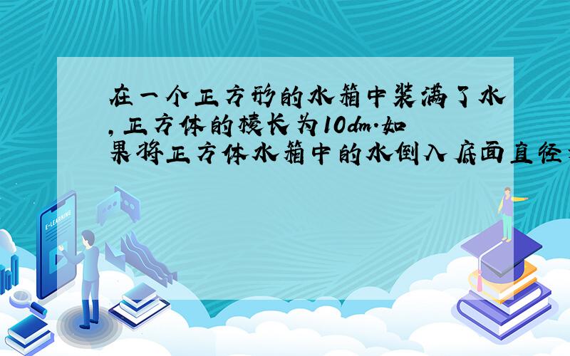 在一个正方形的水箱中装满了水,正方体的棱长为10dm.如果将正方体水箱中的水倒入底面直径为10dm,高也是