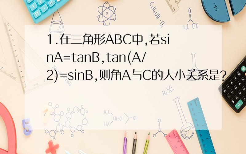 1.在三角形ABC中,若sinA=tanB,tan(A/2)=sinB,则角A与C的大小关系是?