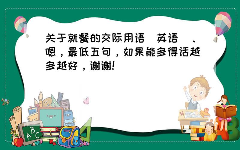 关于就餐的交际用语（英语）。嗯，最低五句，如果能多得话越多越好，谢谢！