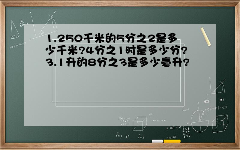 1.250千米的5分之2是多少千米?4分之1时是多少分?3.1升的8分之3是多少毫升?