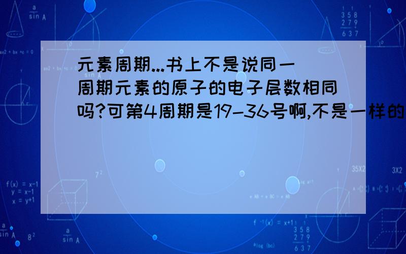 元素周期...书上不是说同一周期元素的原子的电子层数相同吗?可第4周期是19-36号啊,不是一样的电子层树吗19号有3层