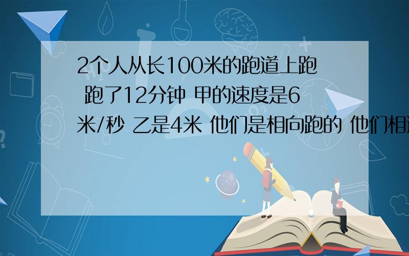 2个人从长100米的跑道上跑 跑了12分钟 甲的速度是6米/秒 乙是4米 他们是相向跑的 他们相遇了多少次?