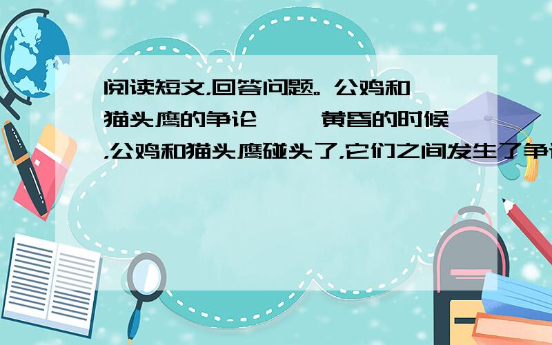 阅读短文，回答问题。 公鸡和猫头鹰的争论 　　黄昏的时候，公鸡和猫头鹰碰头了，它们之间发生了争论。