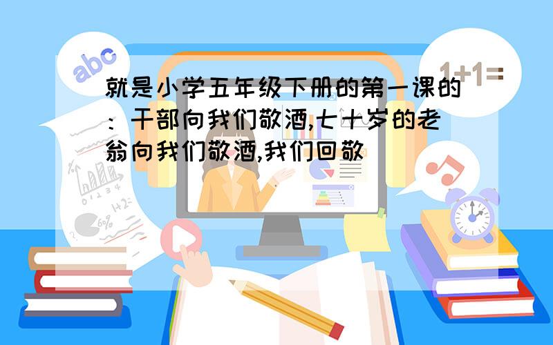 就是小学五年级下册的第一课的：干部向我们敬酒,七十岁的老翁向我们敬酒,我们回敬