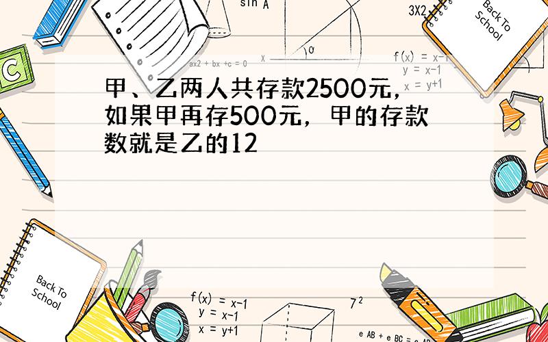 甲、乙两人共存款2500元，如果甲再存500元，甲的存款数就是乙的12