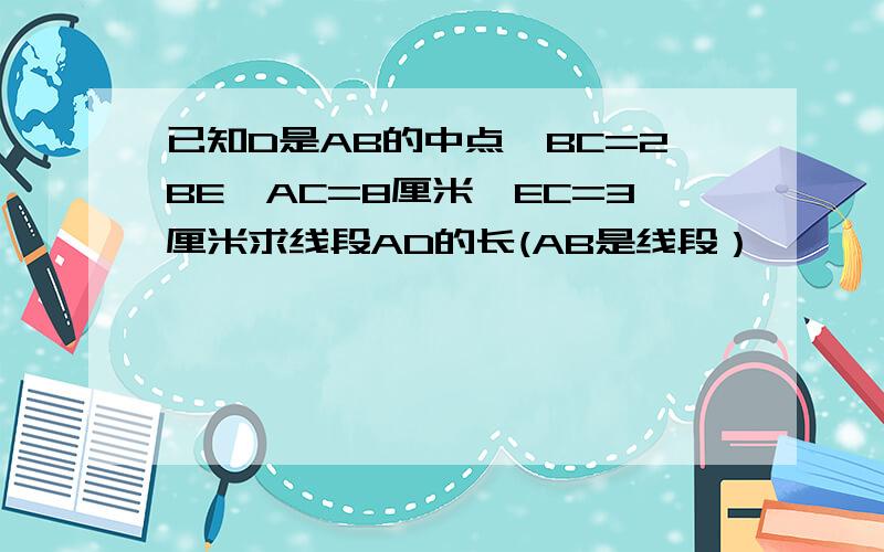 已知D是AB的中点,BC=2BE,AC=8厘米,EC=3厘米求线段AD的长(AB是线段）