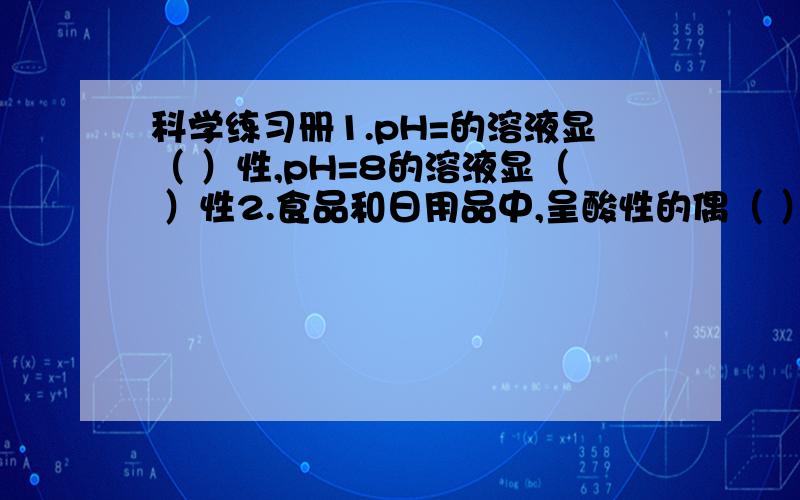 科学练习册1.pH=的溶液显（ ）性,pH=8的溶液显（ ）性2.食品和日用品中,呈酸性的偶（ ）、（ )；呈碱性的有（