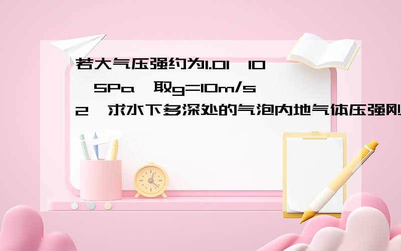 若大气压强约为1.01*10^5Pa,取g=10m/s^2,求水下多深处的气泡内地气体压强刚好等于2.0*10^5Pa?