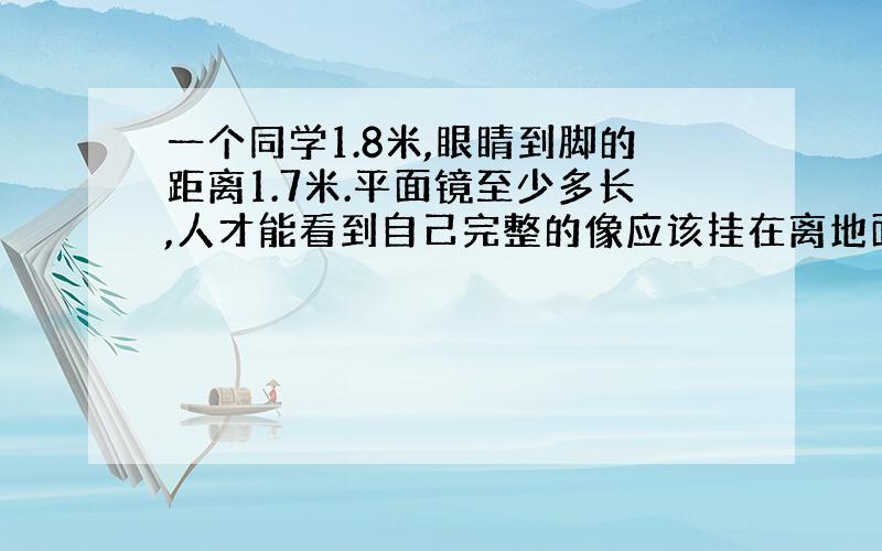 一个同学1.8米,眼睛到脚的距离1.7米.平面镜至少多长,人才能看到自己完整的像应该挂在离地面多高的地方